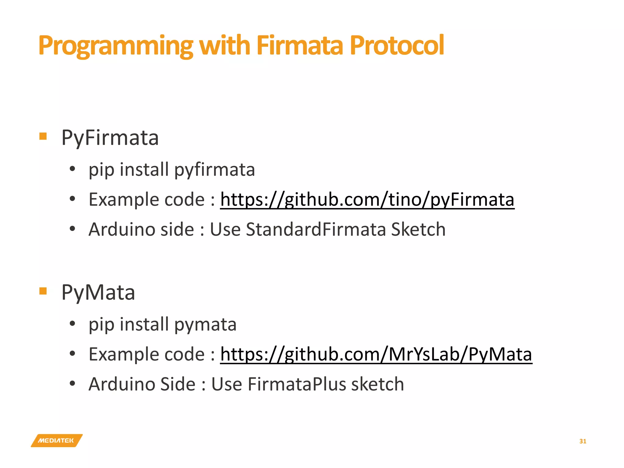 31  PyFirmata • pip install pyfirmata • Example code : https://github.com/tino/pyFirmata • Arduino side : Use StandardFirmata Sketch  PyMata • pip install pymata • Example code : https://github.com/MrYsLab/PyMata • Arduino Side : Use FirmataPlus sketch ProgrammingwithFirmata Protocol 