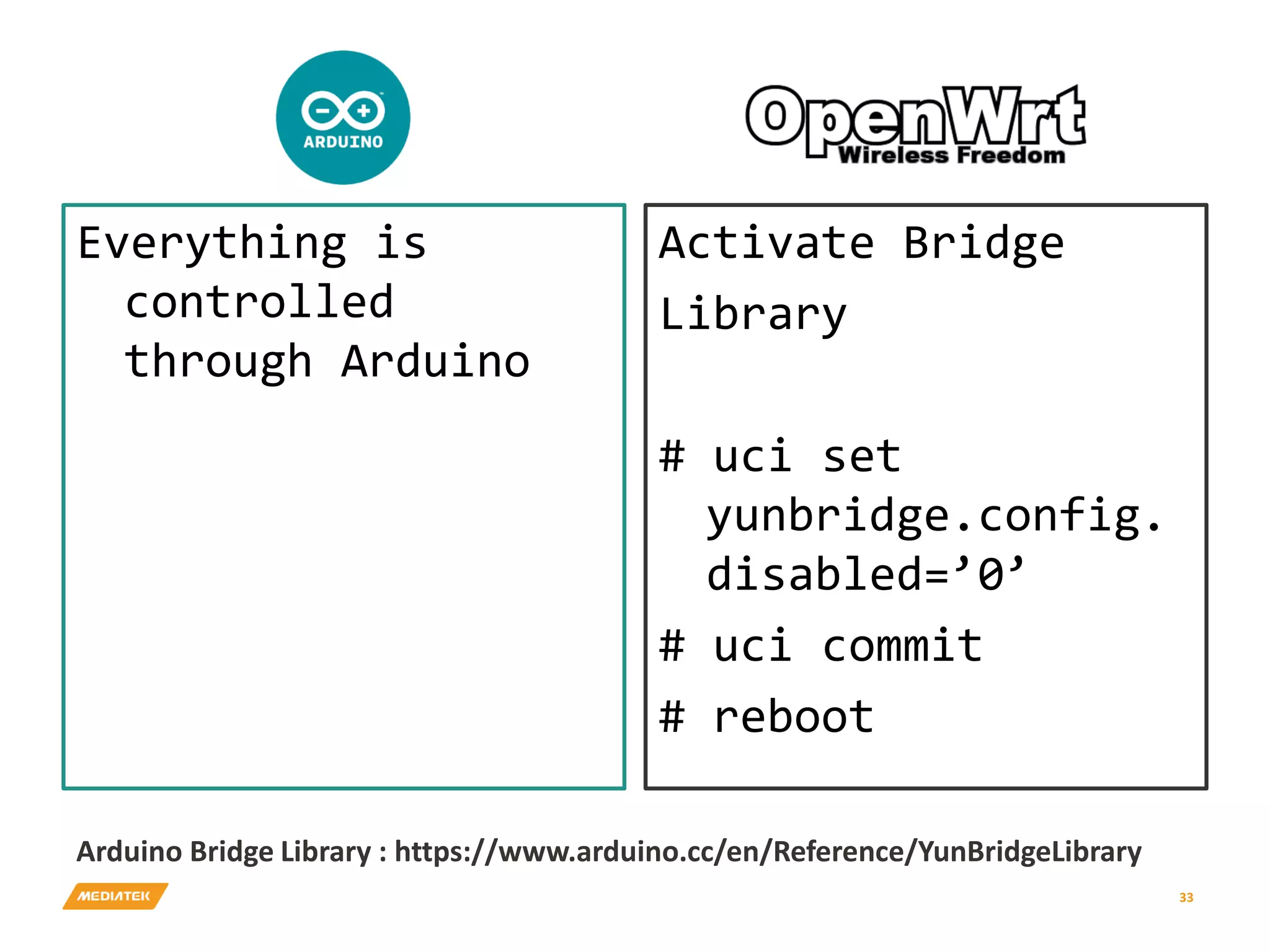 Everything is controlled through Arduino Activate Bridge Library # uci set yunbridge.config. disabled=’0’ # uci commit # reboot 33 Arduino Bridge Library : https://www.arduino.cc/en/Reference/YunBridgeLibrary 