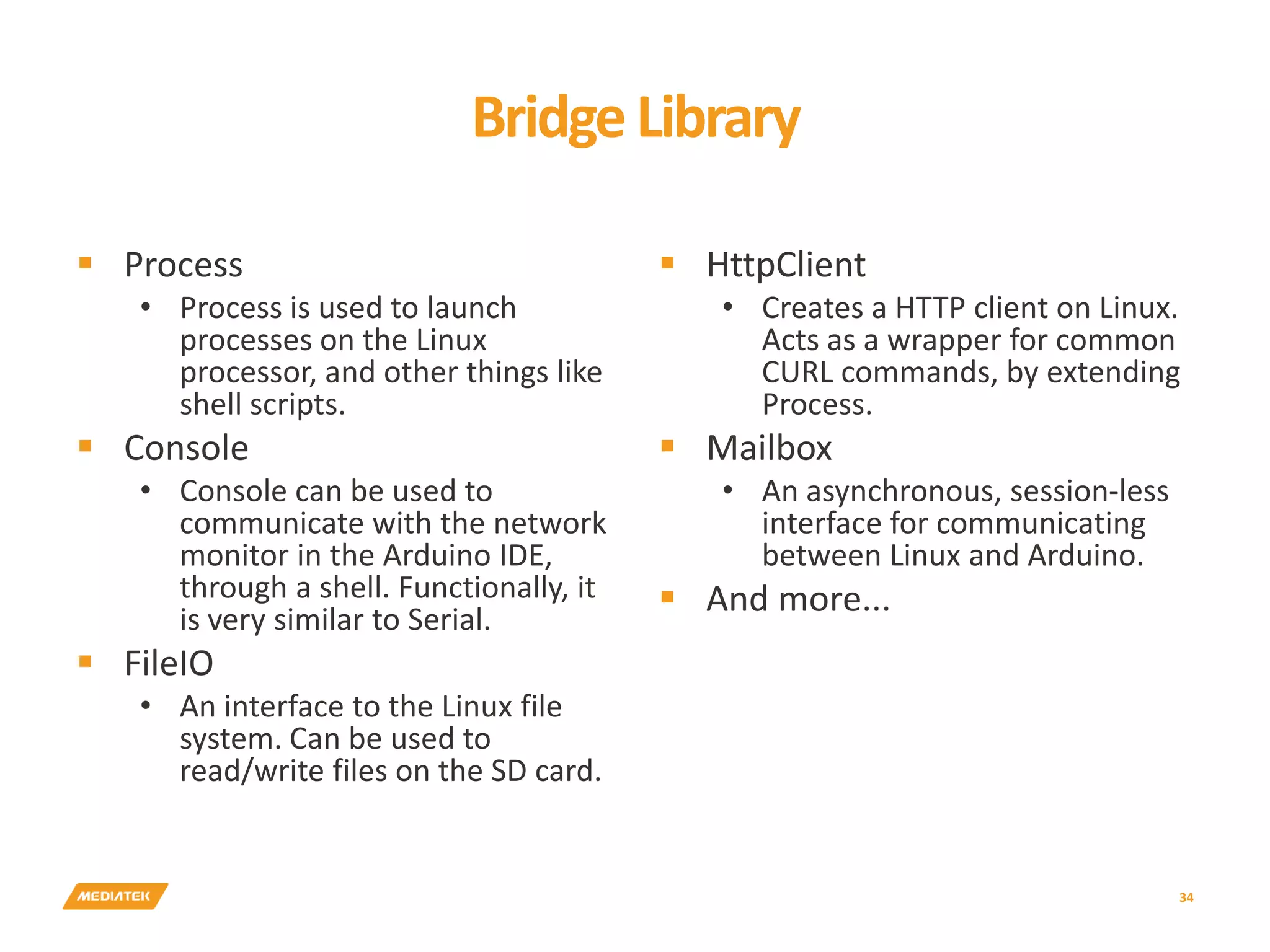 BridgeLibrary  Process • Process is used to launch processes on the Linux processor, and other things like shell scripts.  Console • Console can be used to communicate with the network monitor in the Arduino IDE, through a shell. Functionally, it is very similar to Serial.  FileIO • An interface to the Linux file system. Can be used to read/write files on the SD card.  HttpClient • Creates a HTTP client on Linux. Acts as a wrapper for common CURL commands, by extending Process.  Mailbox • An asynchronous, session-less interface for communicating between Linux and Arduino.  And more... 34 