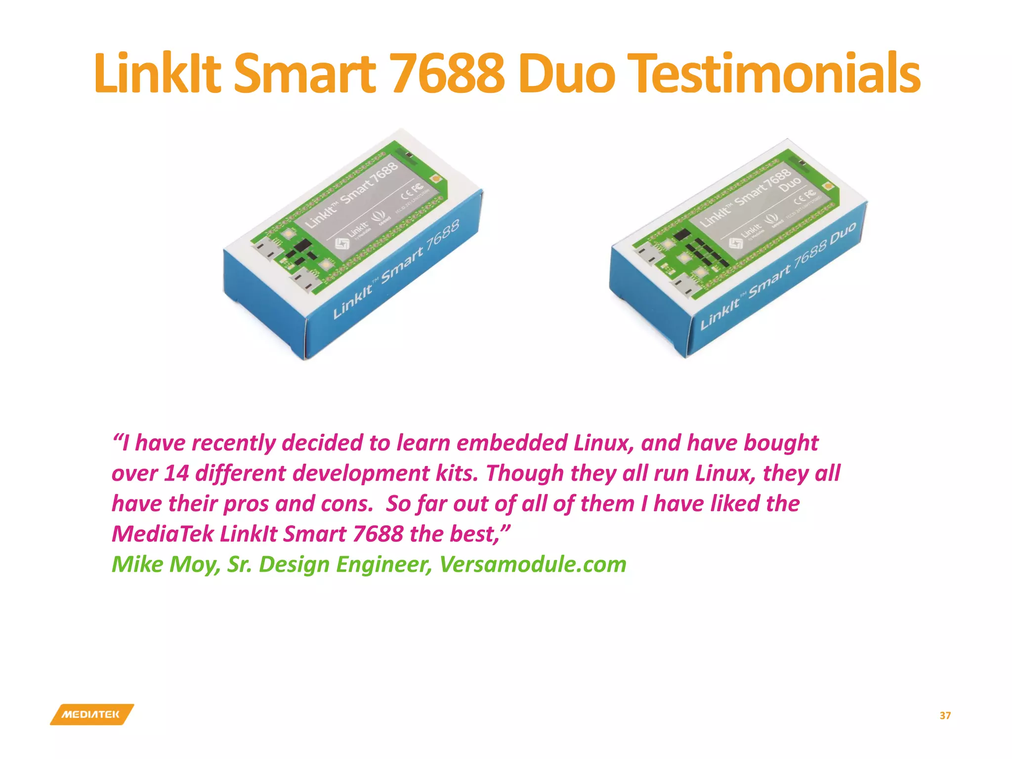 LinkIt Smart 7688 Duo Testimonials 37 “I have recently decided to learn embedded Linux, and have bought over 14 different development kits. Though they all run Linux, they all have their pros and cons. So far out of all of them I have liked the MediaTek LinkIt Smart 7688 the best,” Mike Moy, Sr. Design Engineer, Versamodule.com 