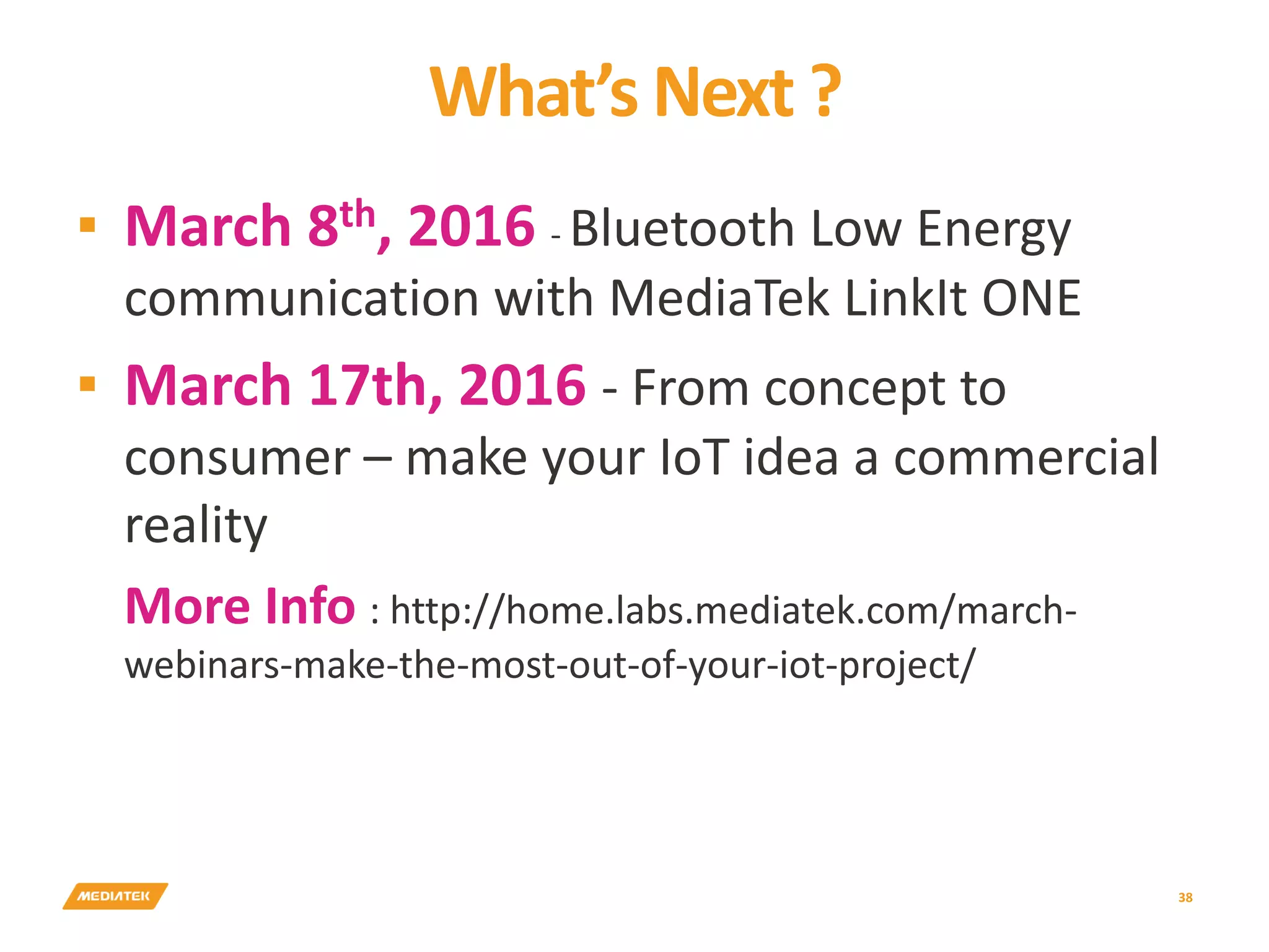 What’s Next ? 38 ▪ March 8th, 2016 - Bluetooth Low Energy communication with MediaTek LinkIt ONE ▪ March 17th, 2016 - From concept to consumer – make your IoT idea a commercial reality More Info : http://home.labs.mediatek.com/march- webinars-make-the-most-out-of-your-iot-project/ 