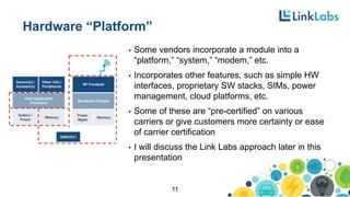 Hardware “Platform”
• Some vendors incorporate a module into a
“platform,” “system,” “modem,” etc.
• Incorporates other features, such as simple HW
interfaces, proprietary SW stacks, SIMs, power
management, cloud platforms, etc.
• Some of these are “pre-certified” on various
carriers or give customers more certainty or ease
of carrier certification
• I will discuss the Link Labs approach later in this
presentation
11
 