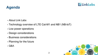 Agenda
• About Link Labs
• Technology overview of LTE Cat-M1 and NB1 (NB-IoT)
• Low power operations
• Design considerations
• Business considerations
• Planning for the future
• Q&A
2
 