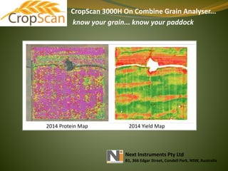 CropScan 3000H On Combine Grain Analyser...
know your grain... know your paddock
Next Instruments Pty Ltd
B1, 366 Edgar Street, Condell Park, NSW, Australia
2014 Protein Map 2014 Yield Map
 