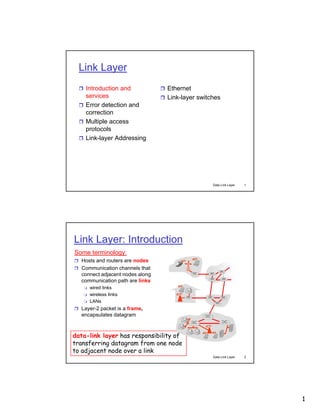 Link Layer
 Introduction and

 Ethernet

services
 Error detection and
correction
 Multiple access
protocols
 Link-layer Addressing

 Link-layer switches

Data Link Layer

1

Data Link Layer

2

Link Layer: Introduction
Some terminology:
 Hosts and routers are nodes
 Communication channels that

connect adjacent nodes along
communication path are links




wired links
wireless links
LANs

 Layer-2 packet is a frame,

encapsulates datagram

data-link layer has responsibility of
transferring datagram from one node
to adjacent node over a link

1

 