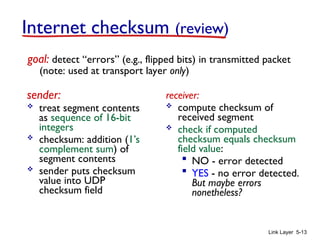 Link Layer 5-13
Internet checksum (review)
sender:
 treat segment contents
as sequence of 16-bit
integers
 checksum: addition (1’s
complement sum) of
segment contents
 sender puts checksum
value into UDP
checksum field
receiver:
 compute checksum of
received segment
 check if computed
checksum equals checksum
field value:
 NO - error detected
 YES - no error detected.
But maybe errors
nonetheless?
goal: detect “errors” (e.g., flipped bits) in transmitted packet
(note: used at transport layer only)
 