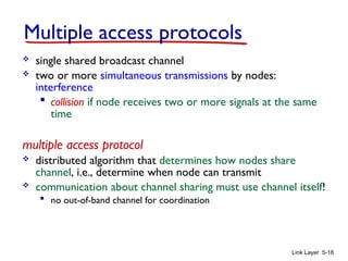 Link Layer 5-18
Multiple access protocols
 single shared broadcast channel
 two or more simultaneous transmissions by nodes:
interference
 collision if node receives two or more signals at the same
time
multiple access protocol
 distributed algorithm that determines how nodes share
channel, i.e., determine when node can transmit
 communication about channel sharing must use channel itself!
 no out-of-band channel for coordination
 