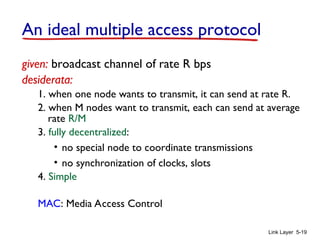 Link Layer 5-19
An ideal multiple access protocol
given: broadcast channel of rate R bps
desiderata:
1. when one node wants to transmit, it can send at rate R.
2. when M nodes want to transmit, each can send at average
rate R/M
3. fully decentralized:
• no special node to coordinate transmissions
• no synchronization of clocks, slots
4. Simple
MAC: Media Access Control
 