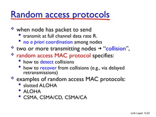Link Layer 5-23
Random access protocols
 when node has packet to send
 transmit at full channel data rate R.
 no a priori coordination among nodes
 two or more transmitting nodes ➜ “collision”,
 random access MAC protocol specifies:
 how to detect collisions
 how to recover from collisions (e.g., via delayed
retransmissions)
 examples of random access MAC protocols:
 slotted ALOHA
 ALOHA
 CSMA, CSMA/CD, CSMA/CA
 