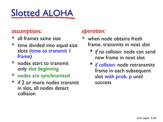 Link Layer 5-24
Slotted ALOHA
assumptions:
 all frames same size
 time divided into equal size
slots (time to transmit 1
frame)
 nodes start to transmit
only slot beginning
 nodes are synchronized
 if 2 or more nodes transmit
in slot, all nodes detect
collision
operation:
 when node obtains fresh
frame, transmits in next slot
 if no collision: node can send
new frame in next slot
 if collision: node retransmits
frame in each subsequent
slot with prob. p until
success
 