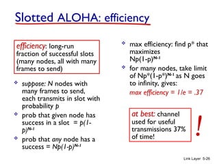 Link Layer 5-26
 suppose: N nodes with
many frames to send,
each transmits in slot with
probability p
 prob that given node has
success in a slot = p(1-
p)N-1
 prob that any node has a
success = Np(1-p)N-1
 max efficiency: find p* that
maximizes
Np(1-p)N-1
 for many nodes, take limit
of Np*(1-p*)N-1
as N goes
to infinity, gives:
max efficiency = 1/e = .37
efficiency: long-run
fraction of successful slots
(many nodes, all with many
frames to send)
at best: channel
used for useful
transmissions 37%
of time! !
Slotted ALOHA: efficiency
 