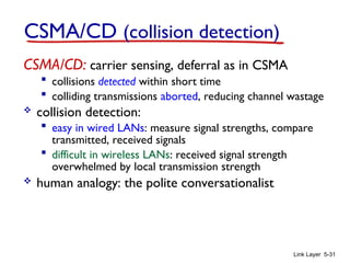 Link Layer 5-31
CSMA/CD (collision detection)
CSMA/CD: carrier sensing, deferral as in CSMA
 collisions detected within short time
 colliding transmissions aborted, reducing channel wastage
 collision detection:
 easy in wired LANs: measure signal strengths, compare
transmitted, received signals
 difficult in wireless LANs: received signal strength
overwhelmed by local transmission strength
 human analogy: the polite conversationalist
 