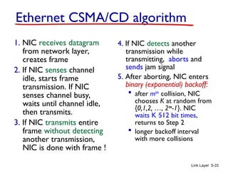 Link Layer 5-33
Ethernet CSMA/CD algorithm
1. NIC receives datagram
from network layer,
creates frame
2. If NIC senses channel
idle, starts frame
transmission. If NIC
senses channel busy,
waits until channel idle,
then transmits.
3. If NIC transmits entire
frame without detecting
another transmission,
NIC is done with frame !
4. If NIC detects another
transmission while
transmitting, aborts and
sends jam signal
5. After aborting, NIC enters
binary (exponential) backoff:
 after mth
collision, NIC
chooses K at random from
{0,1,2, …, 2m
-1}. NIC
waits K·512 bit times,
returns to Step 2
 longer backoff interval
with more collisions
 