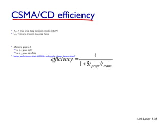 Link Layer 5-34
CSMA/CD efficiency
 Tprop = max prop delay between 2 nodes in LAN
 ttrans = time to transmit max-size frame
 efficiency goes to 1
 as tprop goes to 0
 as ttrans goes to infinity
 better performance than ALOHA: and simple, cheap, decentralized!
trans
prop /t
t
efficiency
5
1
1


 