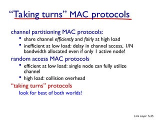 Link Layer 5-35
“Taking turns” MAC protocols
channel partitioning MAC protocols:
 share channel efficiently and fairly at high load
 inefficient at low load: delay in channel access, 1/N
bandwidth allocated even if only 1 active node!
random access MAC protocols
 efficient at low load: single node can fully utilize
channel
 high load: collision overhead
“taking turns” protocols
look for best of both worlds!
 