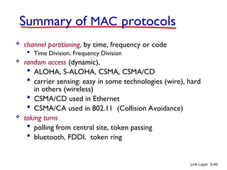 Link Layer 5-40
Summary of MAC protocols
 channel partitioning, by time, frequency or code
 Time Division, Frequency Division
 random access (dynamic),
 ALOHA, S-ALOHA, CSMA, CSMA/CD
 carrier sensing: easy in some technologies (wire), hard
in others (wireless)
 CSMA/CD used in Ethernet
 CSMA/CA used in 802.11 (Collision Avoidance)
 taking turns
 polling from central site, token passing
 bluetooth, FDDI, token ring
 