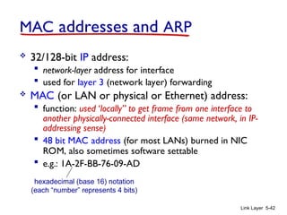 Link Layer 5-42
MAC addresses and ARP
 32/128-bit IP address:
 network-layer address for interface
 used for layer 3 (network layer) forwarding
 MAC (or LAN or physical or Ethernet) address:
 function: used ‘locally” to get frame from one interface to
another physically-connected interface (same network, in IP-
addressing sense)
 48 bit MAC address (for most LANs) burned in NIC
ROM, also sometimes software settable
 e.g.: 1A-2F-BB-76-09-AD
hexadecimal (base 16) notation
(each “number” represents 4 bits)
 