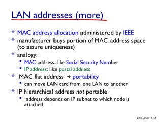 Link Layer 5-44
LAN addresses (more)
 MAC address allocation administered by IEEE
 manufacturer buys portion of MAC address space
(to assure uniqueness)
 analogy:
 MAC address: like Social Security Number
 IP address: like postal address
 MAC flat address ➜ portability
 can move LAN card from one LAN to another
 IP hierarchical address not portable
 address depends on IP subnet to which node is
attached
 