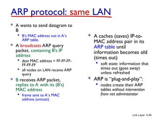 Link Layer 5-46
ARP protocol: same LAN
 A wants to send datagram to
B
 B’s MAC address not in A’s
ARP table.
 A broadcasts ARP query
packet, containing B's IP
address
 dest MAC address = FF-FF-FF-
FF-FF-FF
 all nodes on LAN receive ARP
query
 B receives ARP packet,
replies to A with its (B's)
MAC address
 frame sent to A’s MAC
address (unicast)
 A caches (saves) IP-to-
MAC address pair in its
ARP table until
information becomes old
(times out)
 soft state: information that
times out (goes away)
unless refreshed
 ARP is “plug-and-play”:
 nodes create their ARP
tables without intervention
from net administrator
 