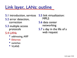 Link Layer 5-53
Link layer, LANs: outline
5.1 introduction, services
5.2 error detection,
correction
5.3 multiple access
protocols
5.4 LANs
 addressing, ARP
 Ethernet
 switches
 VLANS
5.5 link virtualization:
MPLS
5.6 data center
networking
5.7 a day in the life of a
web request
 