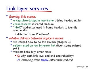 Link Layer 5-6
Link layer services
 framing, link access:
 encapsulate datagram into frame, adding header, trailer
 channel access if shared medium
 “MAC” addresses used in frame headers to identify
source, dest
• different from IP address!
 reliable delivery between adjacent nodes
 we learned how to do this already (chapter 3)!
 seldom used on low bit-error link (fiber, some twisted
pair)
 wireless links: high error rates
• Q: why both link-level and end-end reliability?
A: correcting errors locally, rather than end-end
 