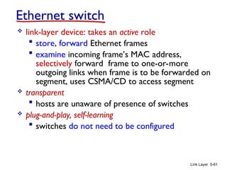 Link Layer 5-61
Ethernet switch
 link-layer device: takes an active role
 store, forward Ethernet frames
 examine incoming frame’s MAC address,
selectively forward frame to one-or-more
outgoing links when frame is to be forwarded on
segment, uses CSMA/CD to access segment
 transparent
 hosts are unaware of presence of switches
 plug-and-play, self-learning
 switches do not need to be configured
 