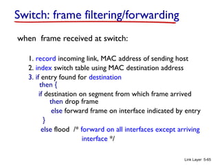 Link Layer 5-65
Switch: frame filtering/forwarding
when frame received at switch:
1. record incoming link, MAC address of sending host
2. index switch table using MAC destination address
3. if entry found for destination
then {
if destination on segment from which frame arrived
then drop frame
else forward frame on interface indicated by entry
}
else flood /* forward on all interfaces except arriving
interface */
 