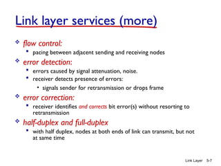Link Layer 5-7
 flow control:
 pacing between adjacent sending and receiving nodes
 error detection:
 errors caused by signal attenuation, noise.
 receiver detects presence of errors:
• signals sender for retransmission or drops frame
 error correction:
 receiver identifies and corrects bit error(s) without resorting to
retransmission
 half-duplex and full-duplex
 with half duplex, nodes at both ends of link can transmit, but not
at same time
Link layer services (more)
 