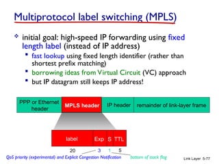 Link Layer 5-77
Multiprotocol label switching (MPLS)
 initial goal: high-speed IP forwarding using fixed
length label (instead of IP address)
 fast lookup using fixed length identifier (rather than
shortest prefix matching)
 borrowing ideas from Virtual Circuit (VC) approach
 but IP datagram still keeps IP address!
PPP or Ethernet
header
IP header remainder of link-layer frame
MPLS header
label Exp S TTL
20 3 1 5
QoS priority (experimental) and Explicit Congestion Notification bottom of stack flag
 