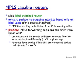 Link Layer 5-78
MPLS capable routers
 a.k.a. label-switched router
 forward packets to outgoing interface based only on
label value (don’t inspect IP address)
 MPLS forwarding table distinct from IP forwarding tables
 flexibility: MPLS forwarding decisions can differ from
those of IP
 use destination and source addresses to route flows to
same destination differently (traffic engineering)
 re-route flows quickly if link fails: pre-computed backup
paths (useful for VoIP)
 