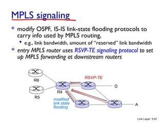 Link Layer 5-81
MPLS signaling
 modify OSPF, IS-IS link-state flooding protocols to
carry info used by MPLS routing,
 e.g., link bandwidth, amount of “reserved” link bandwidth
D
R4
R5
A
R6
 entry MPLS router uses RSVP-TE signaling protocol to set
up MPLS forwarding at downstream routers
modified
link state
flooding
RSVP-TE
 