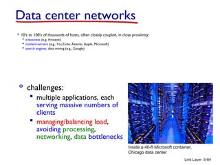Link Layer 5-84
Data center networks
 10’s to 100’s of thousands of hosts, often closely coupled, in close proximity:
 e-business (e.g. Amazon)
 content-servers (e.g., YouTube, Akamai, Apple, Microsoft)
 search engines, data mining (e.g., Google)
 challenges:
 multiple applications, each
serving massive numbers of
clients
 managing/balancing load,
avoiding processing,
networking, data bottlenecks
Inside a 40-ft Microsoft container,
Chicago data center
 