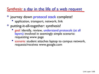 Link Layer 5-88
Synthesis: a day in the life of a web request
 journey down protocol stack complete!
 application, transport, network, link
 putting-it-all-together: synthesis!
 goal: identify, review, understand protocols (at all
layers) involved in seemingly simple scenario:
requesting www page
 scenario: student attaches laptop to campus network,
requests/receives www.google.com
 