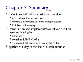 Link Layer 5-96
Chapter 5: Summary
 principles behind data link layer services:
 error detection, correction
 sharing a broadcast channel: multiple access
 link layer addressing
 instantiation and implementation of various link
layer technologies
 Ethernet
 switched LANS, VLANs
 virtualized networks as a link layer: MPLS
 synthesis: a day in the life of a web request
 