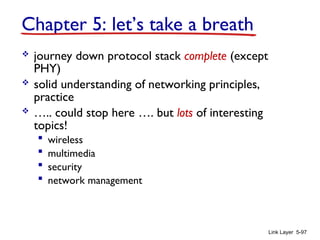 Link Layer 5-97
Chapter 5: let’s take a breath
 journey down protocol stack complete (except
PHY)
 solid understanding of networking principles,
practice
 ….. could stop here …. but lots of interesting
topics!
 wireless
 multimedia
 security
 network management
 