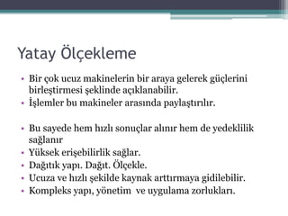 Yatay Öç𳾱
• Bir çok ucuz makinelerin bir araya gelerek güçlerini
birleştirmesi şeklinde açıklanabilir.
• İşlemler bu makineler arasında paylaştırılır.
• Bu sayede hem hızlı sonuçlar alınır hem de yedeklilik
sağlanır
• Yüksek erişebilirlik sağlar.
• Dağıtık yapı. Dağıt. Ölçekle.
• Ucuza ve hızlı şekilde kaynak arttırmaya gidilebilir.
• Kompleks yapı, yönetim ve uygulama zorlukları.
 