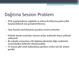 Dağıtma Session Problem
• Web uygulamalarını çoğalttık ve arttıra da biliyoruz gelen yükü
karşılayabilmek için genişletebiliyoruz.
• Ama burada unutulmaması gereken session yönetimi.
• Default olarak sessionlar oturum açılan makinede dosya şeklinde
saklanırdı.
• Bu sebeple sunuculara yük dağıtma işleminde diğer makineler
sessionlardan haberdar olamayacaklar.
• Ve bunun gibi ortak kullanılması gereken veriler için bir çözüm
gerekir.
 