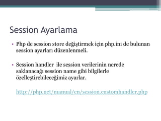 Session Ayarlama
• Php de session store değiştirmek için php.ini de bulunan
session ayarları düzenlenmeli.
• Session handler ile session verilerinin nerede
saklanacağı session name gibi bilgilerle
özelleştirebileceğimiz ayarlar.
http://php.net/manual/en/session.customhandler.php
 