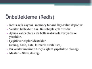 Önbellekleme (Redis)
• Redis açık kaynak, memory tabanlı key-value depodur.
• Verileri bellekte tutar. Bu sebeple çok hızlıdır.
• Ayrıca kalıcı olarak da belli aralıklarla veriyi diske
yazabilir.
• Çeşitli veri tipleri destekler.
(string, hash, liste, küme ve sıralı liste)
• Bu veriler üzerinde bir çok işlem yapabilme olanağı.
• Master – Slave desteği
 