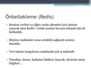 Önbellekleme (Redis)
• Session verileri ve diğer cache işlemleri için işimize
yaracak olan Redis’ i ortak session havuzu tutmak için de
kullandık.
• Böylece makineler arası ortaklık sağlandı session
bazında.
• Veri tabanı sorgularını azaltmada çok iş üstlendi.
• Timeline, duvar, kullanıcı linkleri, kuyruk, doctrine meta
bilgileri …
 