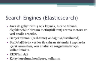 Search Engines (Elasticsearch)
• Java ile geliştirilmiş açık kaynak, lucene tabanlı,
ölçeklenebilir bir tam metin(full text) arama motoru ve
veri analiz aracıdır.
• Gerçek zamanlı(real-time) ve dağıtık(distributed)
• BigData(Büyük veriler ile çalışan sistemler) yapılarda
içerik aramaları, veri analizi ve sorgulamalar için
kullanılmakta.
• RESTfull Api
• Kolay kurulum, konfigure, kullanım
 