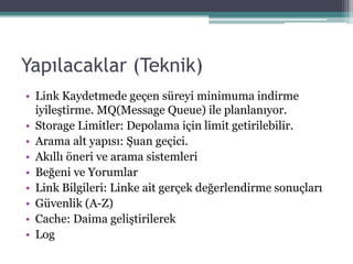 Yapılacaklar (Teknik)
• Link Kaydetmede geçen süreyi minimuma indirme
iyileştirme. MQ(Message Queue) ile planlanıyor.
• Storage Limitler: Depolama için limit getirilebilir.
• Arama alt yapısı: Şuan geçici.
• Akıllı öneri ve arama sistemleri
• Beğeni ve Yorumlar
• Link Bilgileri: Linke ait gerçek değerlendirme sonuçları
• Güvenlik (A-Z)
• Cache: Daima geliştirilerek
• Log
 