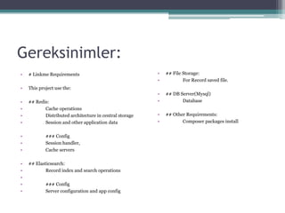 Gereksinimler:
• # Linkme Requirements
• This project use the:
• ## Redis:
• Cache operations
• Distributed architecture in central storage
• Session and other application data
• ### Config
• Session handler,
• Cache servers
• ## Elasticsearch:
• Record index and search operations
•
• ### Config
• Server configuration and app config
• ## File Storage:
• For Record saved file.
• ## DB Server(Mysql)
• Database
• ## Other Requirements:
• Composer packages install
 