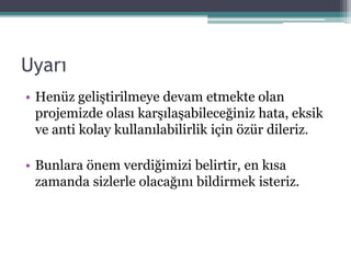 Uyarı
• Henüz geliştirilmeye devam etmekte olan
projemizde olası karşılaşabileceğiniz hata, eksik
ve anti kolay kullanılabilirlik için özür dileriz.
• Bunlara önem verdiğimizi belirtir, en kısa
zamanda sizlerle olacağını bildirmek isteriz.
 