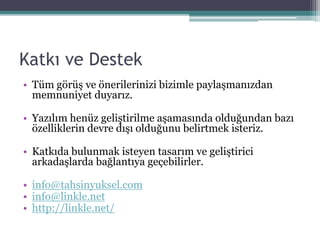 Katkı ve Destek
• Tüm görüş ve önerilerinizi bizimle paylaşmanızdan
memnuniyet duyarız.
• Yazılım henüz geliştirilme aşamasında olduğundan bazı
özelliklerin devre dışı olduğunu belirtmek isteriz.
• Katkıda bulunmak isteyen tasarım ve geliştirici
arkadaşlarda bağlantıya geçebilirler.
• info@tahsinyuksel.com
• info@linkle.net
• http://linkle.net/
 