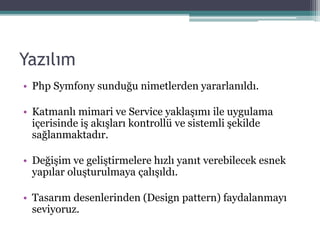 Yazılım
• Php Symfony sunduğu nimetlerden yararlanıldı.
• Katmanlı mimari ve Service yaklaşımı ile uygulama
içerisinde iş akışları kontrollü ve sistemli şekilde
sağlanmaktadır.
• Değişim ve geliştirmelere hızlı yanıt verebilecek esnek
yapılar oluşturulmaya çalışıldı.
• Tasarım desenlerinden (Design pattern) faydalanmayı
seviyoruz.
 