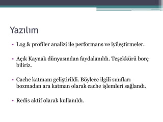 Yazılım
• Log & profiler analizi ile performans ve iyileştirmeler.
• Açık Kaynak dünyasından faydalanıldı. Teşekkürü borç
biliriz.
• Cache katmanı geliştirildi. Böylece ilgili sınıfları
bozmadan ara katman olarak cache işlemleri sağlandı.
• Redis aktif olarak kullanıldı.
 