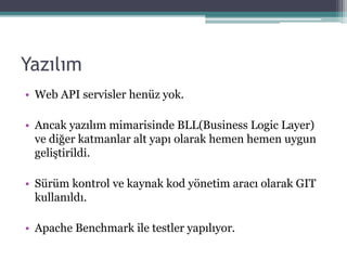 Yazılım
• Web API servisler henüz yok.
• Ancak yazılım mimarisinde BLL(Business Logic Layer)
ve diğer katmanlar alt yapı olarak hemen hemen uygun
geliştirildi.
• Sürüm kontrol ve kaynak kod yönetim aracı olarak GIT
kullanıldı.
• Apache Benchmark ile testler yapılıyor.
 