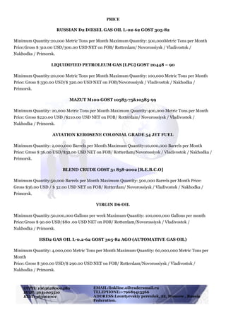 !
PRICE
RUSSIAN D2 DIESEL GAS OIL L-02-62 GOST 305-82
Minimum Quantity:20,000 Metric Tons per Month Maximum Quantity: 500,000Metric Tons per Month
Price:Gross $ 310.00 USD/300.00 USD NET on FOB/ Rotterdam/ Novorossiysk / Vladivostok /
Nakhodka / Primorsk.
LIQUIDIFIED PETROLEUM GAS [LPG] GOST 20448 – 90
Minimum Quantity:20,000 Metric Tons per Month Maximum Quantity: 100,000 Metric Tons per Month 
Price: Gross $ 330.00 USD/$ 320.00 USD NET on FOB/Novorossiysk / Vladivostok / Nakhodka /
Primorsk.
MAZUT M100 GOST 10585-75&10585-99
Minimum Quantity: 20,000 Metric Tons per Month Maximum Quantity:400,000 Metric Tons per Month 
Price: Gross $220.00 USD /$210.00 USD NET on FOB/ Rotterdam/ Novorossiysk / Vladivostok /
Nakhodka / Primorsk.
AVIATION KEROSENE COLONIAL GRADE 54 JET FUEL
Minimum Quantity: 2,000,000 Barrels per Month Maximum Quantity:10,000,000 Barrels per Month
Price: Gross $ 36.00 USD/$32.00 USD NET on FOB/ Rotterdam/Novorossiysk / Vladivostok / Nakhodka /
Primorsk.
BLEND CRUDE GOST 51 858-2002 [R.E.B.C.O]
Minimum Quantity:50,000 Barrels per Month Maximum Quantity: 500,000 Barrels per Month Price:
Gross $36.00 USD / $ 32.00 USD NET on FOB/ Rotterdam/ Novorossiysk / Vladivostok / Nakhodka /
Primorsk.
VIRGIN D6 OIL
Minimum Quantity:50,000,000 Gallons per week Maximum Quantity: 100,000,000 Gallons per month 
Price:Gross $ 90.00 USD/$80 .00 USD NET on FOB/ Rotterdam/Novorossiysk / Vladivostok /
Nakhodka / Primorsk.
HSD2 GAS OIL L-0.2-62 GOST 305-82 AGO (AUTOMATIVE GAS OIL)
Minimum Quantity: 4,000,000 Metric Tons per Month Maximum Quantity: 60,000,000 Metric Tons per
Month 
Price: Gross $ 300.00 USD/$ 290.00 USD NET on FOB/ Rotterdam/Novorossiysk / Vladivostok /
Nakhodka / Primorsk.
ОГРН: 1063628000480
ИНН: 3631005510
КПП: 363101001
EMAIL:linkline.oiltraders@mail.ru
TELEPHONE:+79689413566
ADDRESS:Leontyevskiy pereulok, 22, Moscow , Russia
Federation.
 
