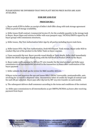 !
PLEASE KINDLY BE INFORMED THAT NWE PLATT MIUNS PRICE RATES ARE ALSO
AVAILABLE.
FOB DIP AND PAY
PROCEDURE 1
1. Buyer sends ICPO to Seller on receipt of Seller's Soft Offer along with tank storage agreement
(TSA) as proof of storage availability.
2. Seller issues Draft contract /commercial invoice CI, for the available quantity in the storage tank
to Buyer, Buyer Signs and returns to Seller with scan passport copy/ NCNDA/IMFPA signed by all
buyer groups with commission structures,
3. Seller issues, Dip Test Authorization letter sign by all parties including buyers tank farm.
4. Seller issues DTA- Dip Test Authorization, fresh SGS Report. Tank receipt, Buyer order SGS to
conduct Dip test of the product in the Seller Tank on buyer expense.
5. Upon successful dip test, Buyer provide vessel details or Tank details, Seller shall immediately
submit the (SGS) inspection Report along with the full Proof of Product (POP) to the Buyer.
6. Buyer make 100% payment by MT103 TT wire transfer for the total product and Seller pays
commission to all intermediaries involved in the transaction 24 hours after confirmation of the
buyer payment
7. Seller submits the draft spa for review for R&E monthly delivers.
8.Buyer revise and approves the spa and issues SBLC/IRDLC irrevocable, nontransferable, auto
revolving for 12 month’s shipment value, documentary letter of credits for length of contract and
for each lift per schedule. Buyer pays after dip test by MT 103 wire transfer on each month.
9. The subsequent delivers shall commence according to the terms and conditions of the contract.
10. Seller pays commissions to all intermediaries as per IMFPA/NCNDA 24 hours after receiving
payment from buyer
EMAIL:linkline.oiltraders@mail.ru
TELEPHONE:+79689413566
ADDRESS:Leontyevskiy pereulok, 22, Moscow , Russia
Federation.
ОГРН: 1063628000480
ИНН: 3631005510
КПП: 363101001
 